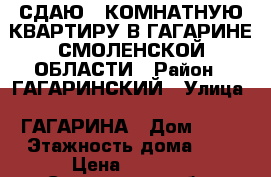 СДАЮ 1 КОМНАТНУЮ КВАРТИРУ В ГАГАРИНЕ СМОЛЕНСКОЙ ОБЛАСТИ › Район ­ ГАГАРИНСКИЙ › Улица ­ ГАГАРИНА › Дом ­ 41 › Этажность дома ­ 9 › Цена ­ 8 500 - Смоленская обл. Недвижимость » Квартиры аренда   